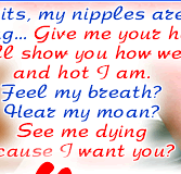 Touch my tits, my nipples are so hard, burning... Give me your hand, I’ll show you how wet and hot I am.Feel my breath? Hear my moan? See me dying cause I want you?