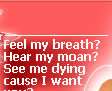 Feel my breath? Hear my moan? See me dying cause I want you?